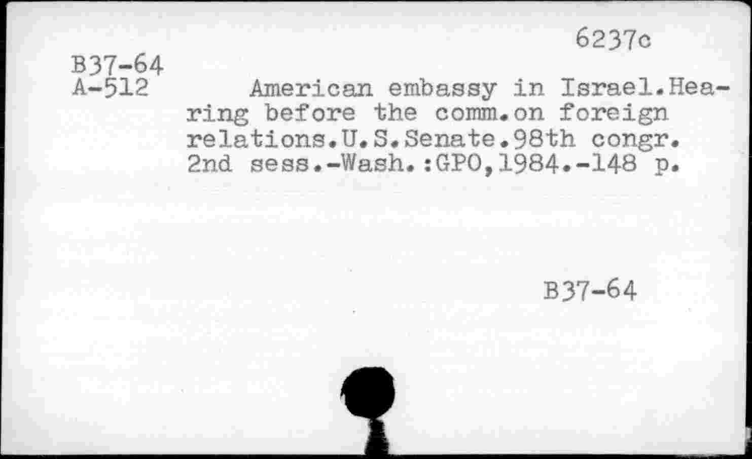 ﻿6237c
B37-64
A-512 American embassy in Israel.Hearing before the comm.on foreign relations.U.S.Senate.98th congr. 2nd sess.-Wash.:GPO,1984.-148 p.
B37-64